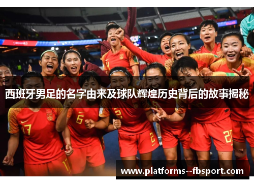 西班牙男足的名字由来及球队辉煌历史背后的故事揭秘