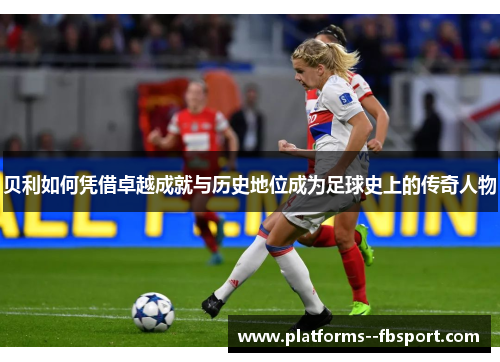 贝利如何凭借卓越成就与历史地位成为足球史上的传奇人物