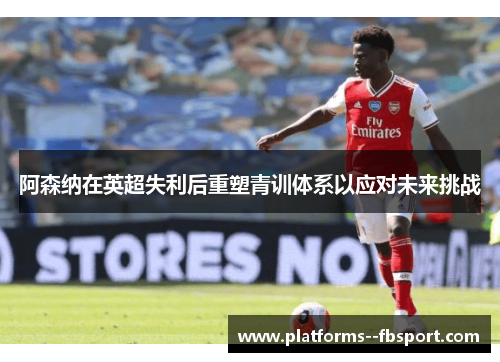 阿森纳在英超失利后重塑青训体系以应对未来挑战