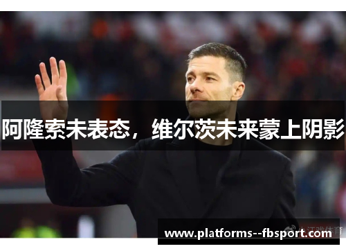 阿隆索未表态，维尔茨未来蒙上阴影