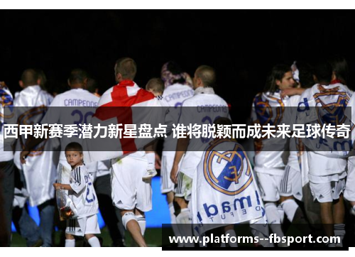 西甲新赛季潜力新星盘点 谁将脱颖而成未来足球传奇