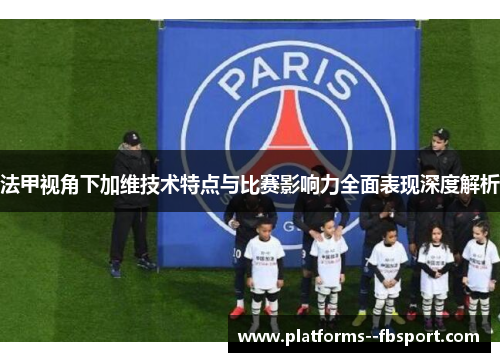 法甲视角下加维技术特点与比赛影响力全面表现深度解析