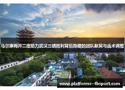 马尔康梅开二度助力武汉三镇胜利背后隐藏的团队默契与战术调整