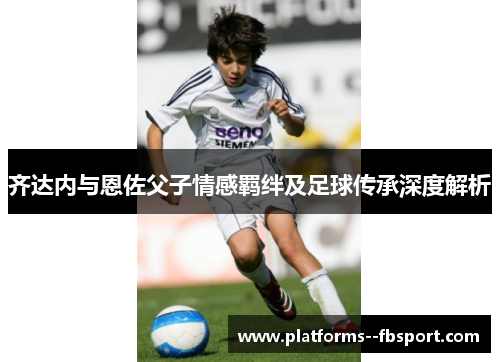 齐达内与恩佐父子情感羁绊及足球传承深度解析
