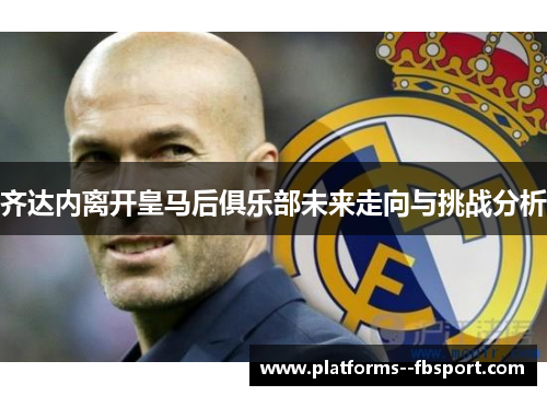 齐达内离开皇马后俱乐部未来走向与挑战分析