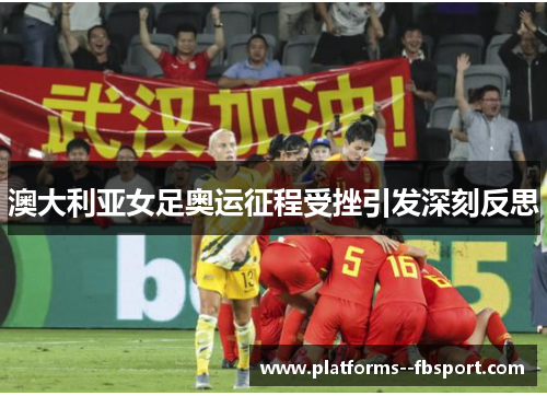 澳大利亚女足奥运征程受挫引发深刻反思